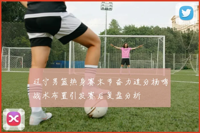辽宁男篮热身赛末节奋力追分杨鸣战术布置引发赛后复盘分析