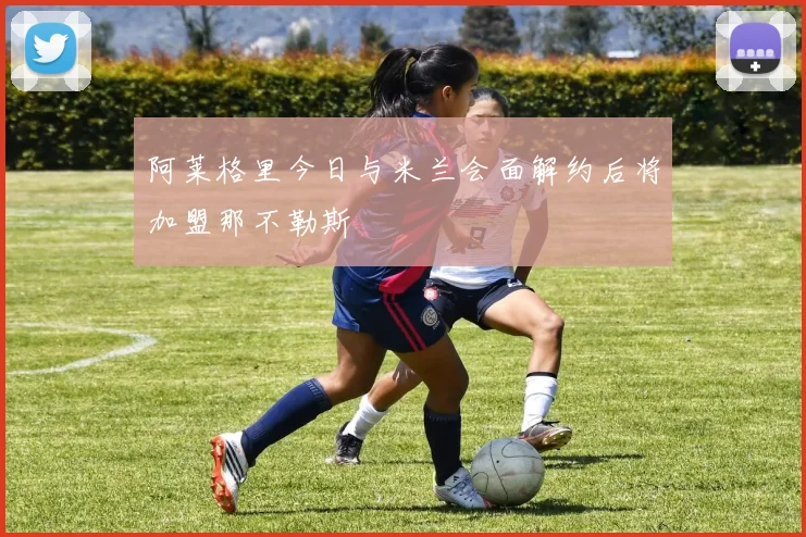 阿莱格里今日与米兰会面解约后将加盟那不勒斯