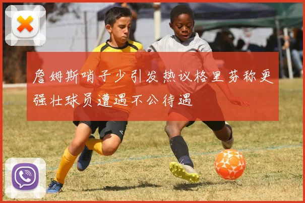 詹姆斯哨子少引发热议格里芬称更强壮球员遭遇不公待遇
