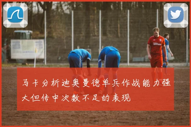 马卡分析迪奥曼德单兵作战能力强大但传中次数不足的表现