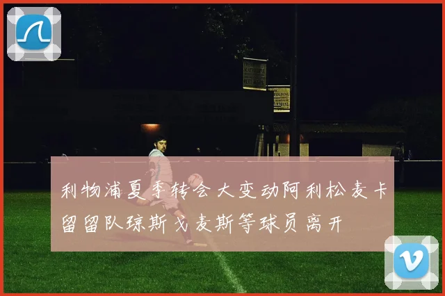 利物浦夏季转会大变动阿利松麦卡留留队琼斯戈麦斯等球员离开