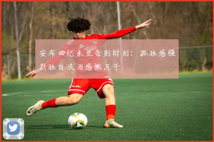 安布回忆米兰告别时刻：孤独感强烈独自流泪感慨万千