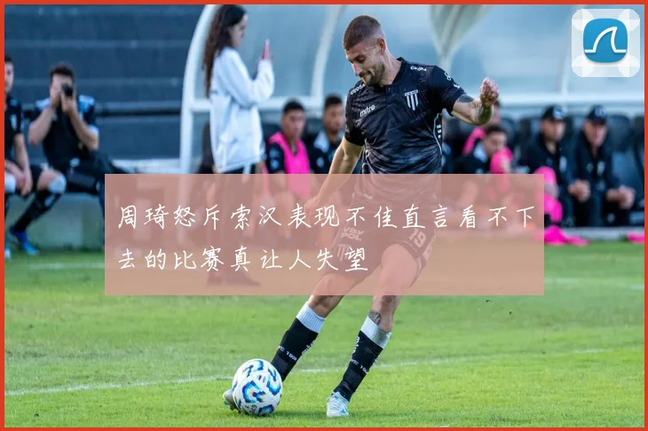 周琦怒斥索汉表现不佳直言看不下去的比赛真让人失望