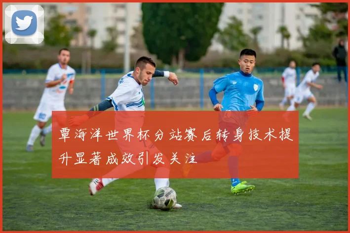 覃海洋世界杯分站赛后转身技术提升显著成效引发关注