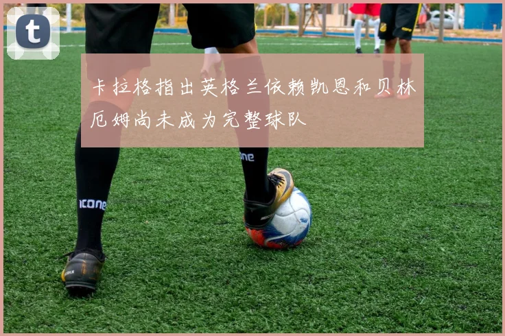卡拉格指出英格兰依赖凯恩和贝林厄姆尚未成为完整球队