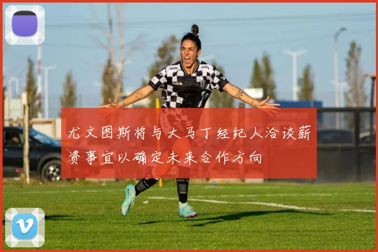 尤文图斯将与大马丁经纪人洽谈薪资事宜以确定未来合作方向