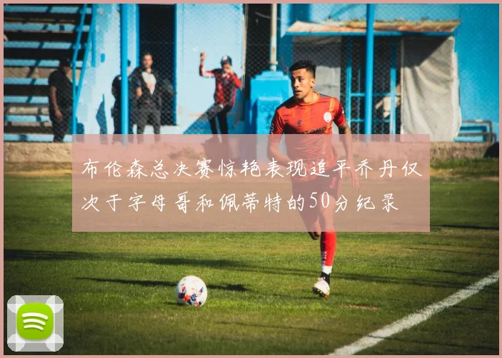 布伦森总决赛惊艳表现追平乔丹仅次于字母哥和佩蒂特的50分纪录