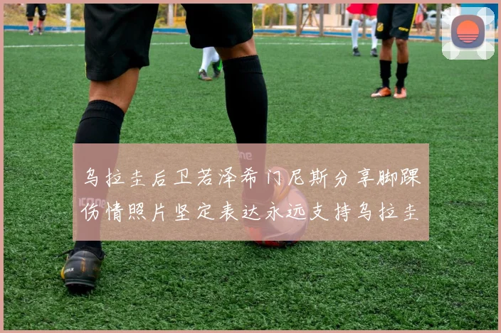 乌拉圭后卫若泽希门尼斯分享脚踝伤情照片坚定表达永远支持乌拉圭