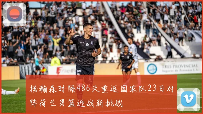 杨瀚森时隔486天重返国家队23日对阵荷兰男篮迎战新挑战