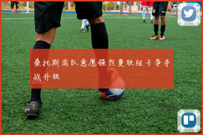 桑托斯离队意愿强烈曼联纽卡争夺战升级