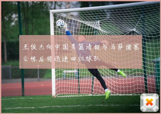 王俊杰向中国男篮请假与马萨诸塞合练后将迅速回归球队