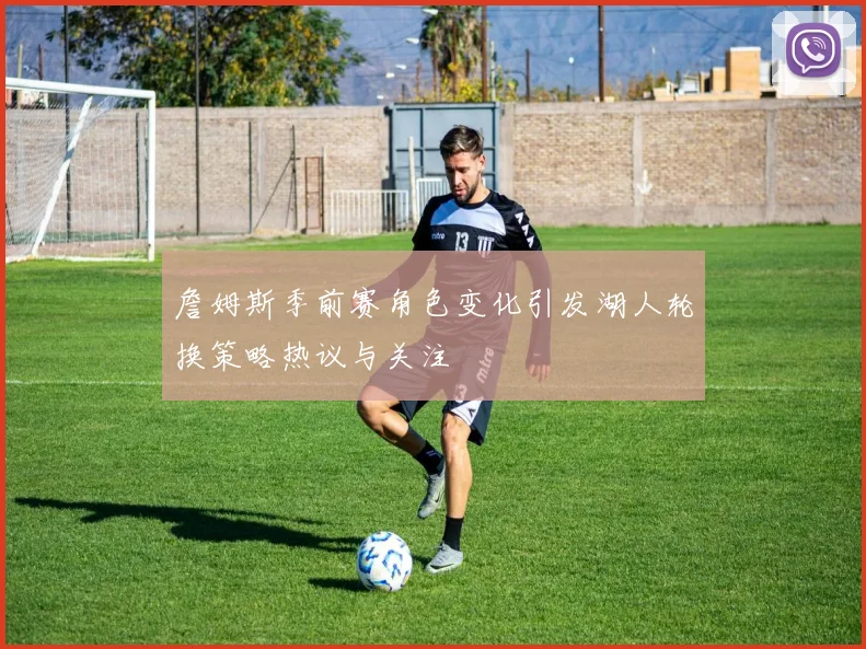 詹姆斯季前赛角色变化引发湖人轮换策略热议与关注