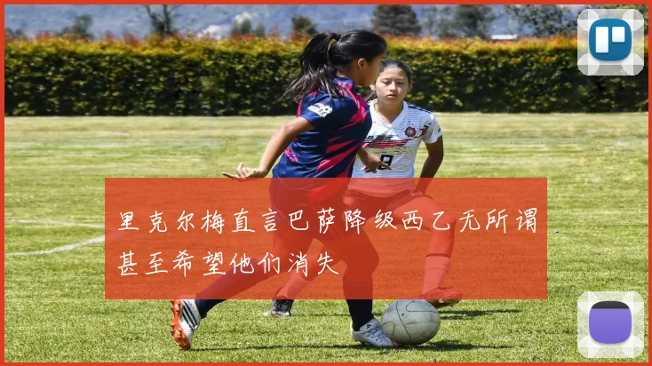 里克尔梅直言巴萨降级西乙无所谓甚至希望他们消失