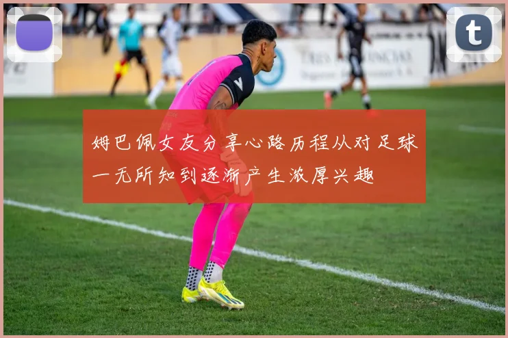 姆巴佩女友分享心路历程从对足球一无所知到逐渐产生浓厚兴趣