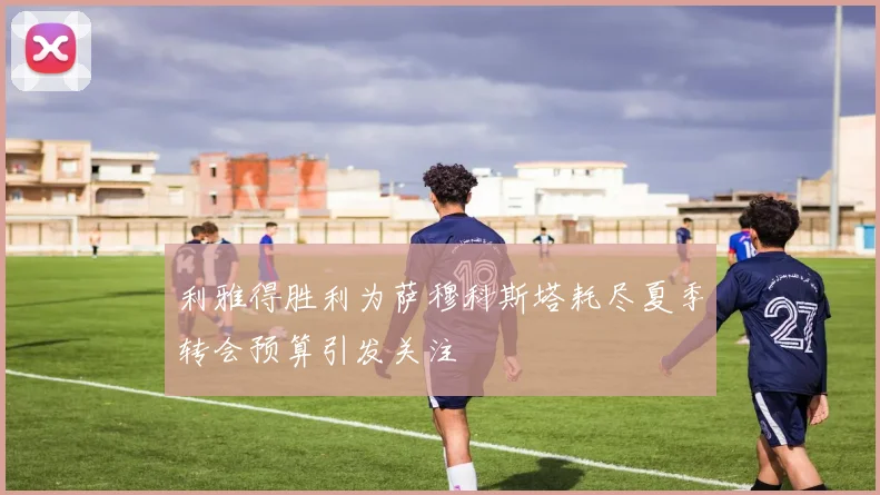 利雅得胜利为萨穆科斯塔耗尽夏季转会预算引发关注