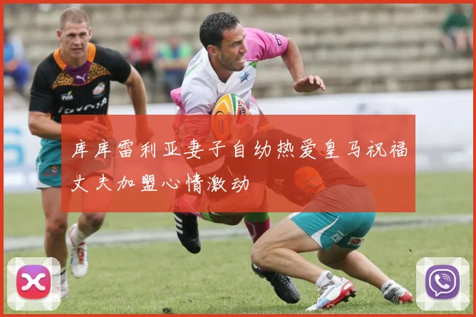 库库雷利亚妻子自幼热爱皇马祝福丈夫加盟心情激动
