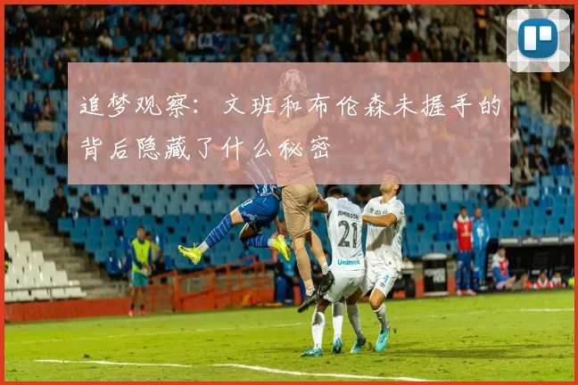 追梦观察：文班和布伦森未握手的背后隐藏了什么秘密