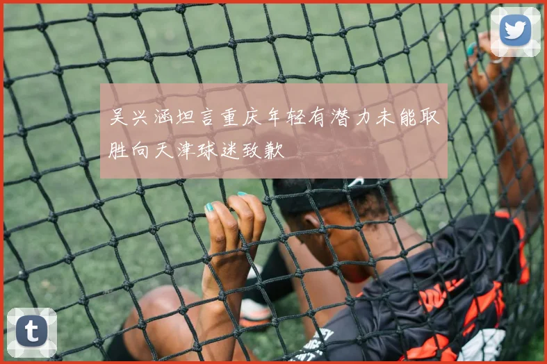 吴兴涵坦言重庆年轻有潜力未能取胜向天津球迷致歉