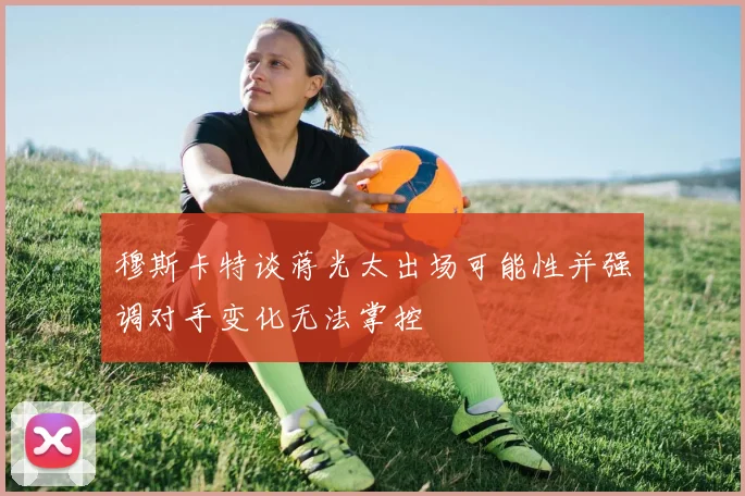 穆斯卡特谈蒋光太出场可能性并强调对手变化无法掌控