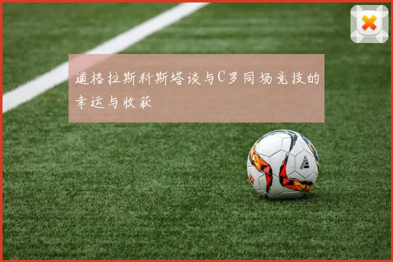 道格拉斯科斯塔谈与C罗同场竞技的幸运与收获