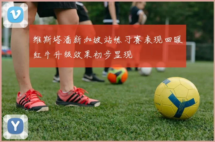 维斯塔潘新加坡站练习赛表现回暖红牛升级效果初步显现